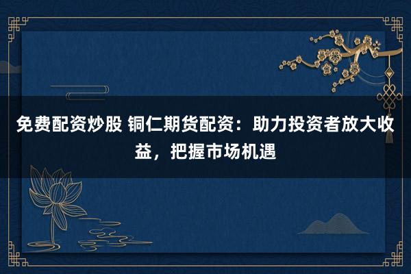 免费配资炒股 铜仁期货配资:助力投资者放大收益,把握市场机遇