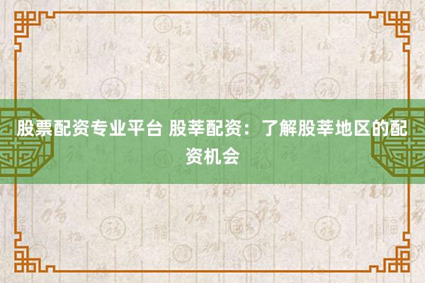 股票配资专业平台 股莘配资:了解股莘地区的配资机会