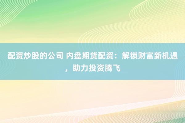 配资炒股的公司 内盘期货配资:解锁财富新机遇,助力投资腾飞
