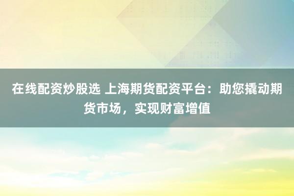 在线配资炒股选 上海期货配资平台:助您撬动期货市场,实现财富增值