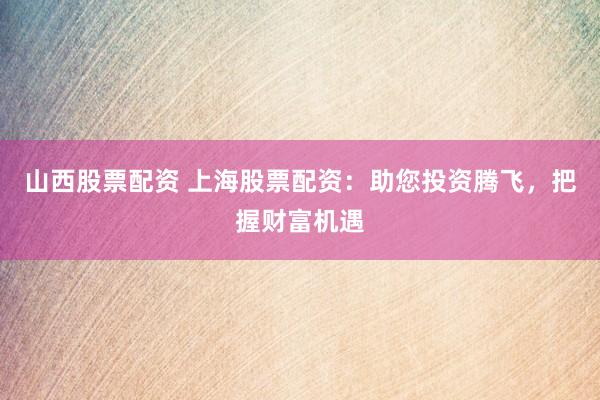 山西股票配资 上海股票配资:助您投资腾飞,把握财富机遇