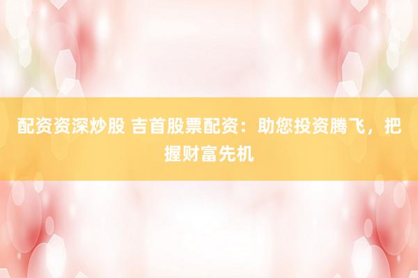 配资资深炒股 吉首股票配资:助您投资腾飞,把握财富先机