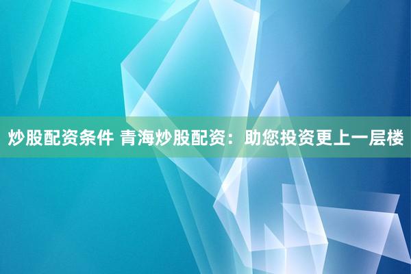 炒股配资条件 青海炒股配资:助您投资更上一层楼
