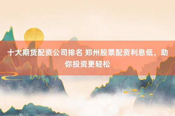 十大期货配资公司排名 郑州股票配资利息低,助你投资更轻松