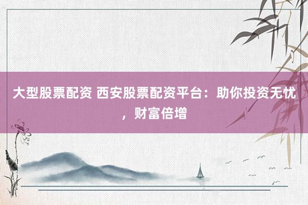 大型股票配资 西安股票配资平台:助你投资无忧,财富倍增