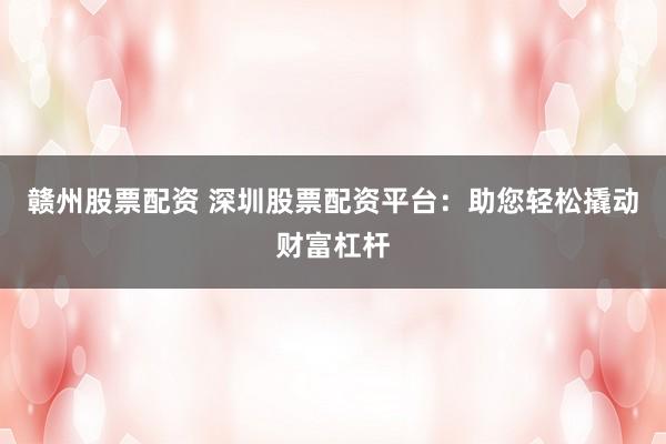 赣州股票配资 深圳股票配资平台:助您轻松撬动财富杠杆