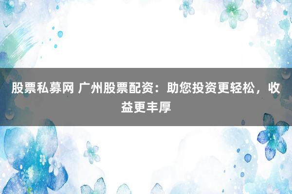 股票私募网 广州股票配资:助您投资更轻松,收益更丰厚
