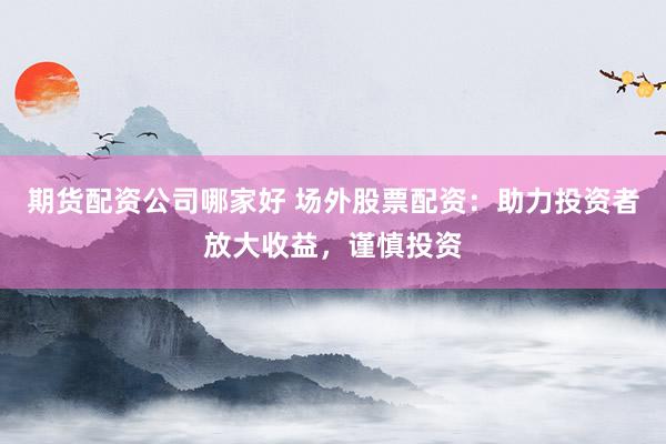 期货配资公司哪家好 场外股票配资:助力投资者放大收益,谨慎投资