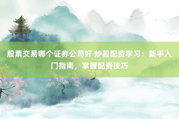 股票交易哪个证券公司好 炒股配资学习:新手入门指南,掌握配资技巧