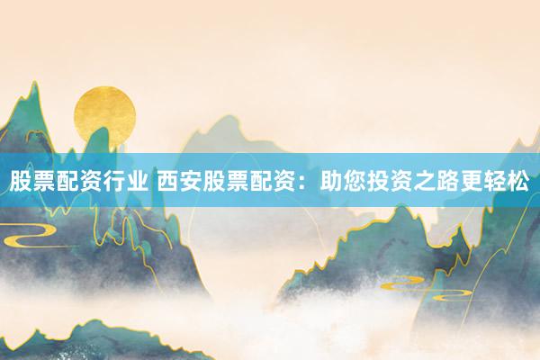 股票配资行业 西安股票配资：助您投资之路更轻松
