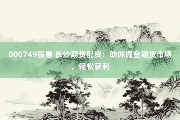 000749股票 长沙期货配资:助你掘金期货市场,轻松获利