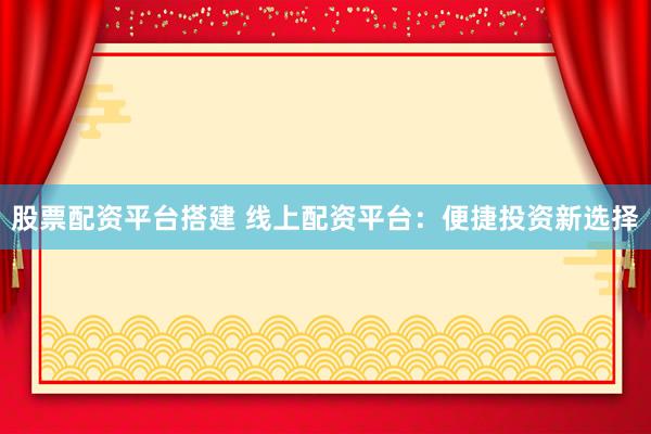 股票配资平台搭建 线上配资平台:便捷投资新选择