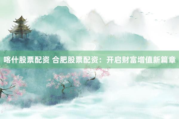 喀什股票配资 合肥股票配资:开启财富增值新篇章
