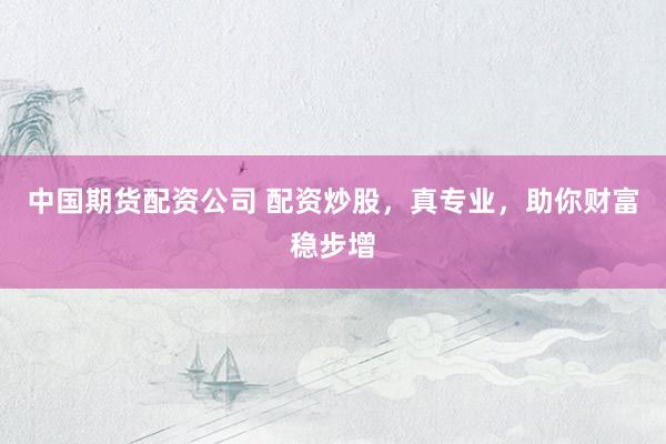 中国期货配资公司 配资炒股,真专业,助你财富稳步增