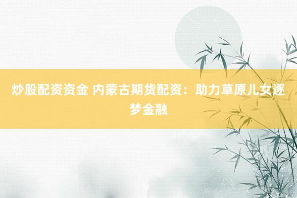 炒股配资资金 内蒙古期货配资:助力草原儿女逐梦金融