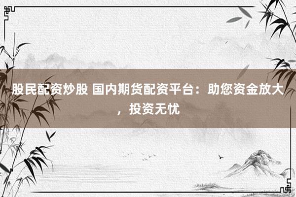 股民配资炒股 国内期货配资平台：助您资金放大，投资无忧