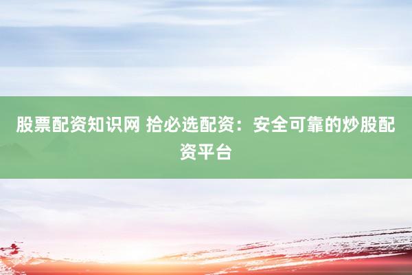 股票配资知识网 拾必选配资：安全可靠的炒股配资平台