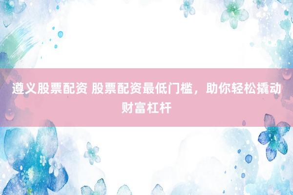 遵义股票配资 股票配资最低门槛,助你轻松撬动财富杠杆