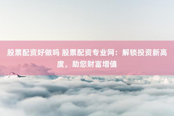 股票配资好做吗 股票配资专业网：解锁投资新高度，助您财富增值
