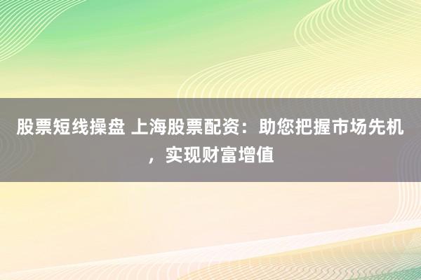 股票短线操盘 上海股票配资:助您把握市场先机,实现财富增值