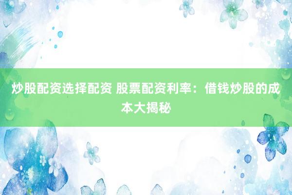 炒股配资选择配资 股票配资利率:借钱炒股的成本大揭秘