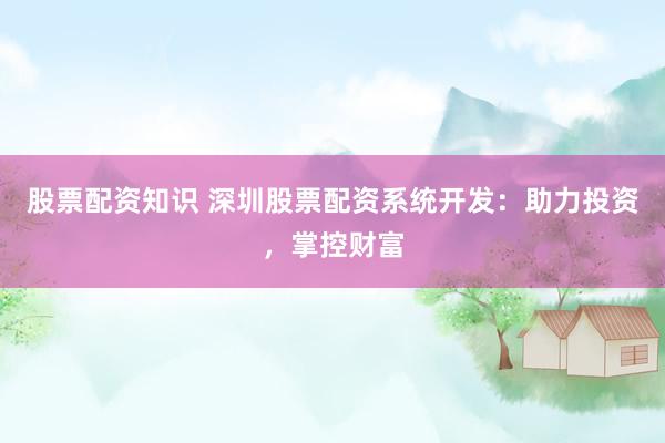 股票配资知识 深圳股票配资系统开发:助力投资,掌控财富