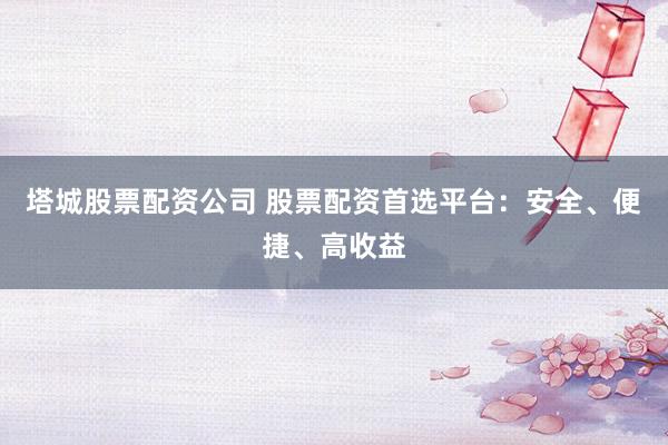 塔城股票配资公司 股票配资首选平台:安全、便捷、高收益