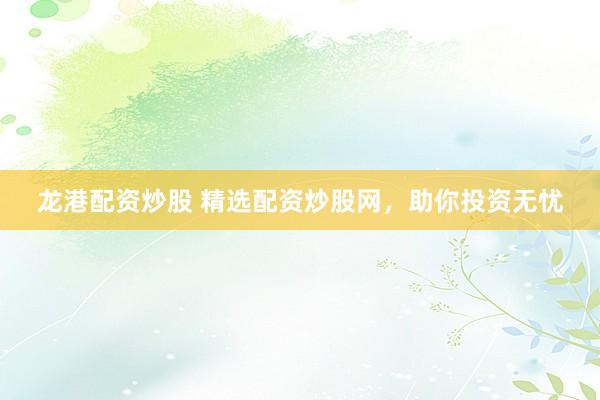 龙港配资炒股 精选配资炒股网,助你投资无忧