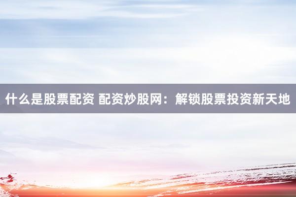 什么是股票配资 配资炒股网:解锁股票投资新天地