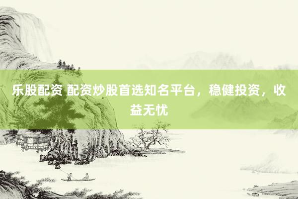 乐股配资 配资炒股首选知名平台,稳健投资,收益无忧