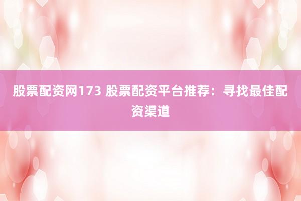 股票配资网173 股票配资平台推荐：寻找最佳配资渠道