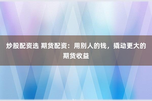 炒股配资选 期货配资：用别人的钱，撬动更大的期货收益