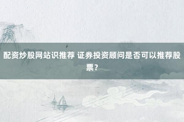 配资炒股网站识推荐 证券投资顾问是否可以推荐股票？