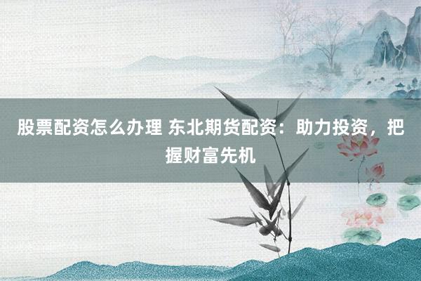 股票配资怎么办理 东北期货配资:助力投资,把握财富先机