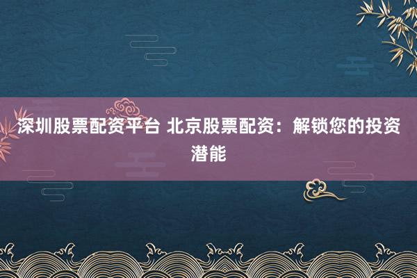 深圳股票配资平台 北京股票配资:解锁您的投资潜能