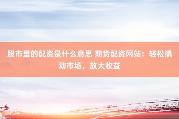股市里的配资是什么意思 期货配资网站:轻松撬动市场,放大收益