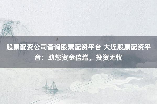 股票配资公司查询股票配资平台 大连股票配资平台:助您资金倍增,投资无忧